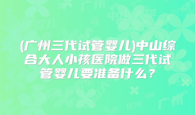 (广州三代试管婴儿)中山综合大人小孩医院做三代试管婴儿要准备什么？