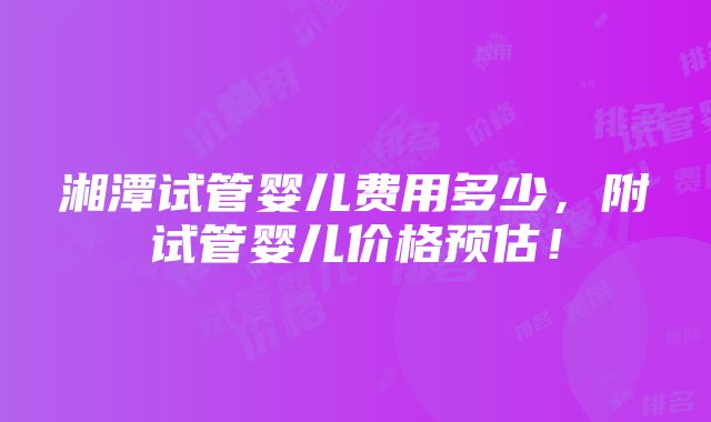 湘潭试管婴儿费用多少，附试管婴儿价格预估！