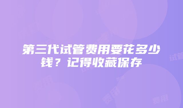 第三代试管费用要花多少钱？记得收藏保存