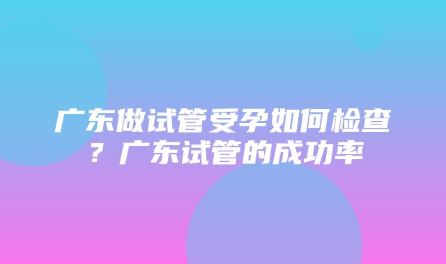 广东做试管受孕如何检查？广东试管的成功率