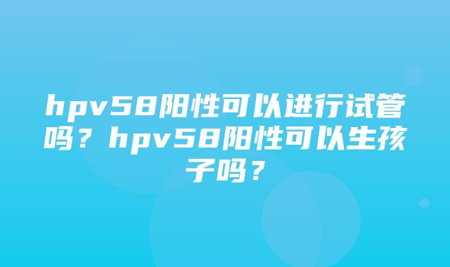 hpv58阳性可以进行试管吗？hpv58阳性可以生孩子吗？