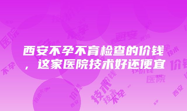 西安不孕不育检查的价钱，这家医院技术好还便宜