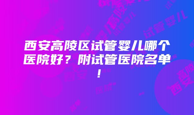 西安高陵区试管婴儿哪个医院好？附试管医院名单！