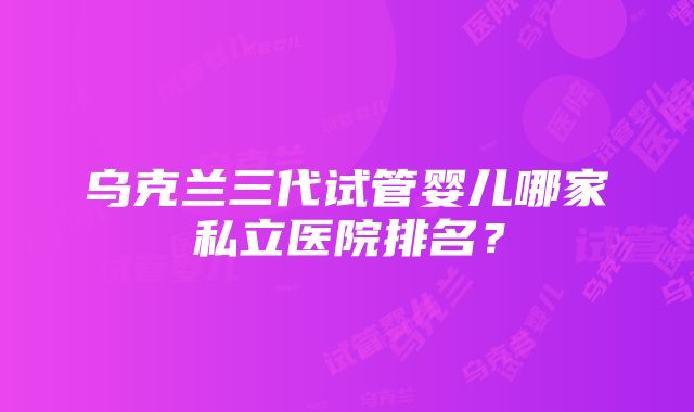 乌克兰三代试管婴儿哪家私立医院排名？