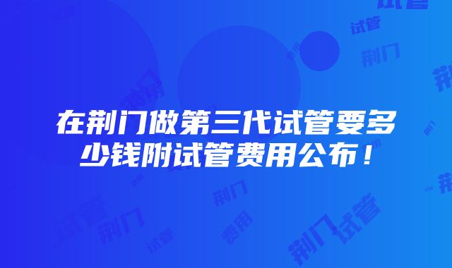 在荆门做第三代试管要多少钱附试管费用公布！