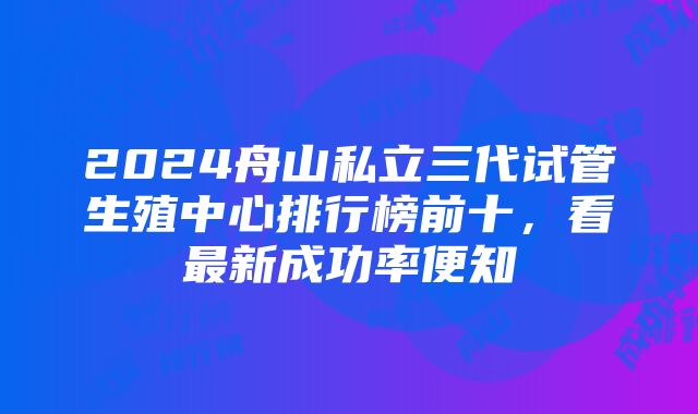 2024舟山私立三代试管生殖中心排行榜前十，看最新成功率便知