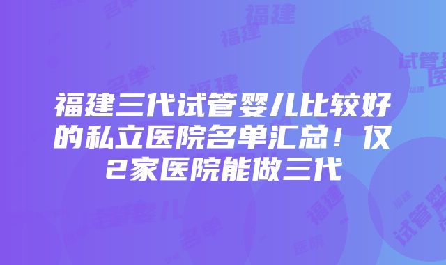 福建三代试管婴儿比较好的私立医院名单汇总！仅2家医院能做三代