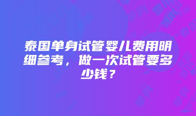 泰国单身试管婴儿费用明细参考，做一次试管要多少钱？