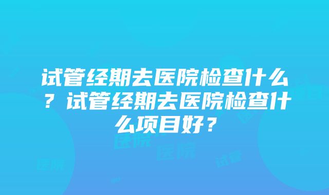 试管经期去医院检查什么？试管经期去医院检查什么项目好？