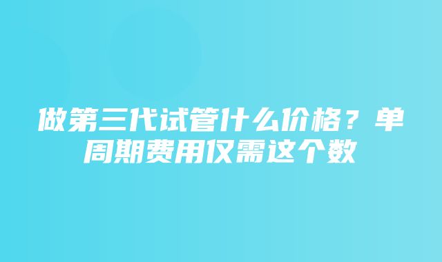 做第三代试管什么价格？单周期费用仅需这个数