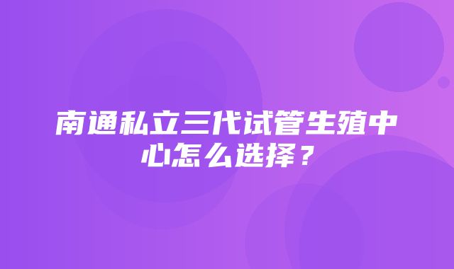 南通私立三代试管生殖中心怎么选择？