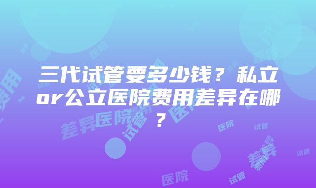 三代试管要多少钱？私立or公立医院费用差异在哪？