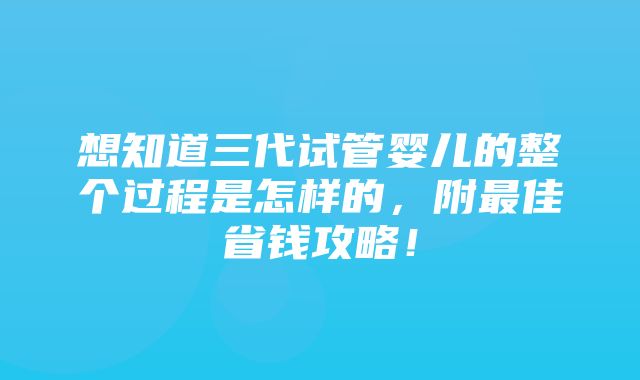 想知道三代试管婴儿的整个过程是怎样的，附最佳省钱攻略！