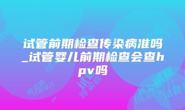 试管前期检查传染病准吗_试管婴儿前期检查会查hpv吗