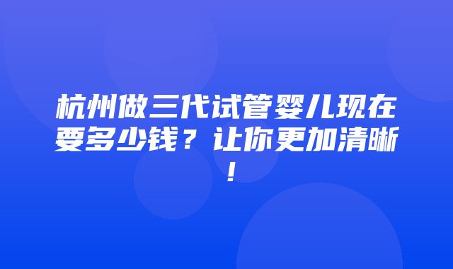 杭州做三代试管婴儿现在要多少钱？让你更加清晰！