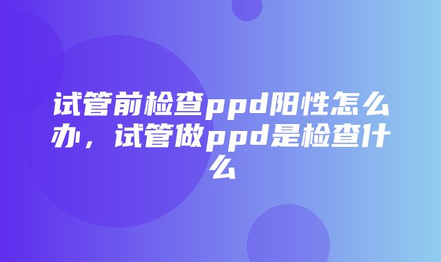 试管前检查ppd阳性怎么办，试管做ppd是检查什么