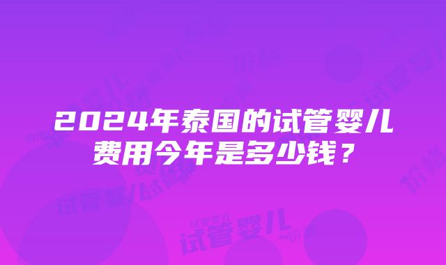 2024年泰国的试管婴儿费用今年是多少钱？