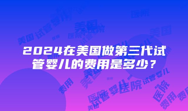 2024在美国做第三代试管婴儿的费用是多少？