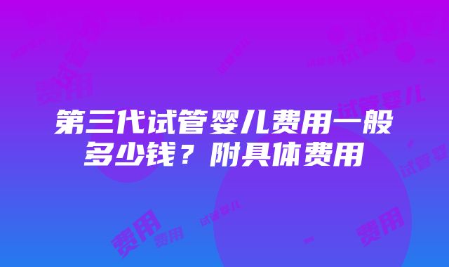 第三代试管婴儿费用一般多少钱？附具体费用