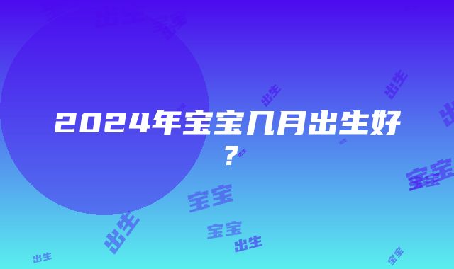 2024年宝宝几月出生好？