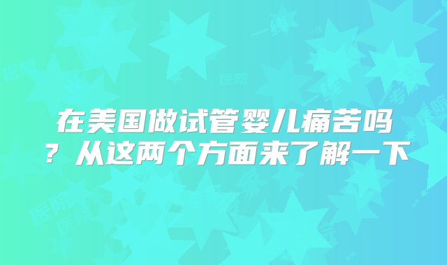 在美国做试管婴儿痛苦吗？从这两个方面来了解一下