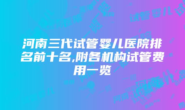 河南三代试管婴儿医院排名前十名,附各机构试管费用一览