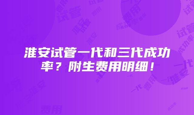 淮安试管一代和三代成功率？附生费用明细！