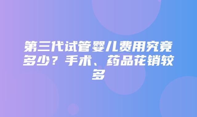 第三代试管婴儿费用究竟多少？手术、药品花销较多