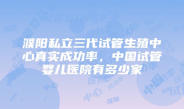 濮阳私立三代试管生殖中心真实成功率，中国试管婴儿医院有多少家