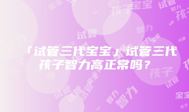 「试管三代宝宝」试管三代孩子智力高正常吗？