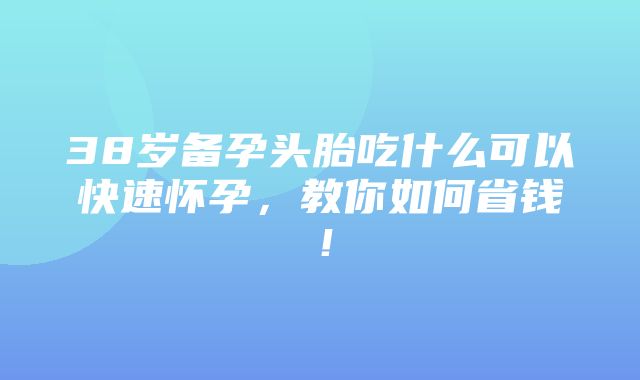 38岁备孕头胎吃什么可以快速怀孕，教你如何省钱！