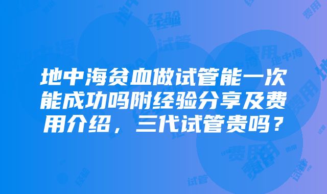 地中海贫血做试管能一次能成功吗附经验分享及费用介绍，三代试管贵吗？