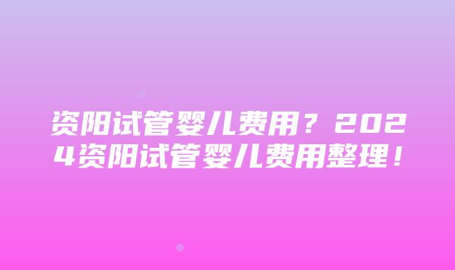 资阳试管婴儿费用？2024资阳试管婴儿费用整理！