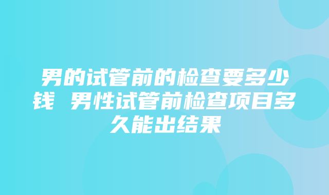 男的试管前的检查要多少钱 男性试管前检查项目多久能出结果