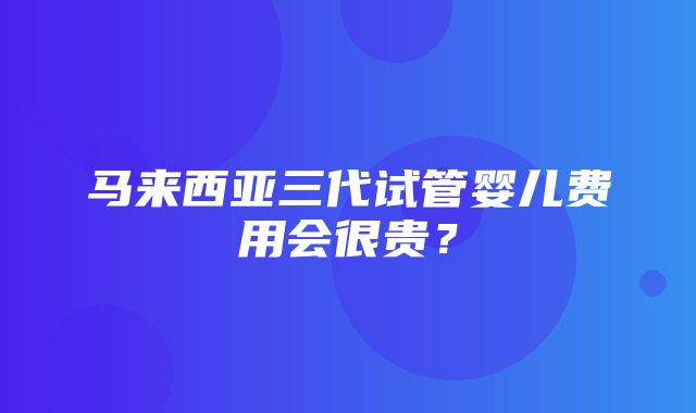 马来西亚三代试管婴儿费用会很贵？