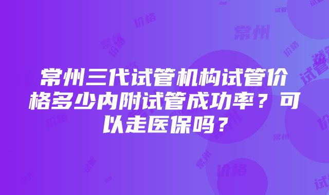 常州三代试管机构试管价格多少内附试管成功率？可以走医保吗？