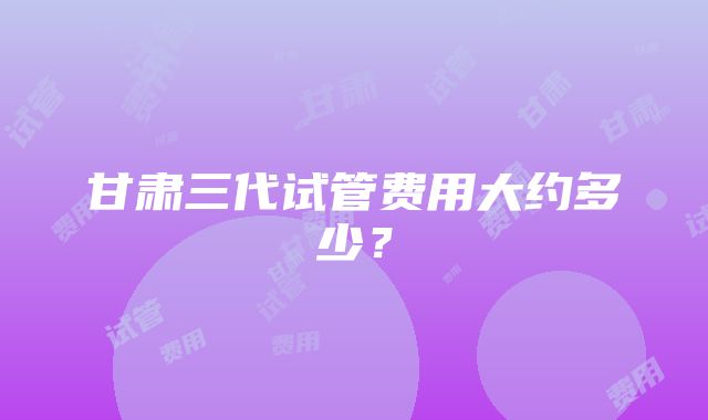 甘肃三代试管费用大约多少？