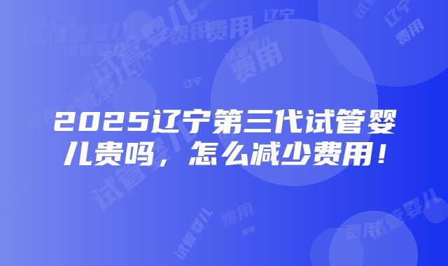 2025辽宁第三代试管婴儿贵吗，怎么减少费用！