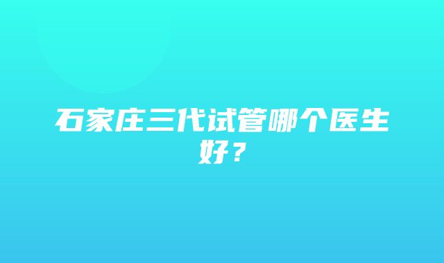 石家庄三代试管哪个医生好？