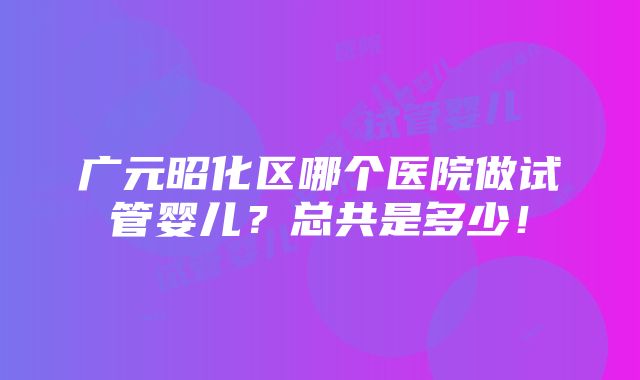 广元昭化区哪个医院做试管婴儿？总共是多少！