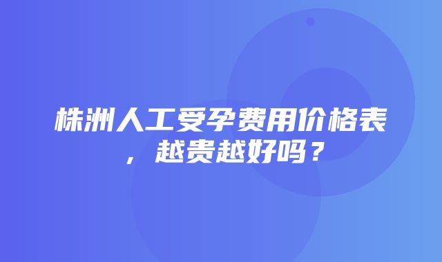 株洲人工受孕费用价格表，越贵越好吗？