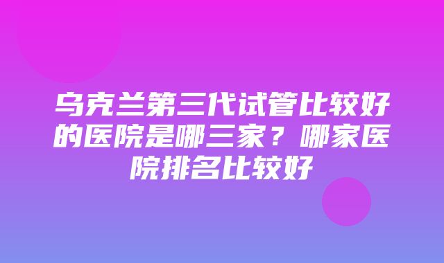 乌克兰第三代试管比较好的医院是哪三家？哪家医院排名比较好