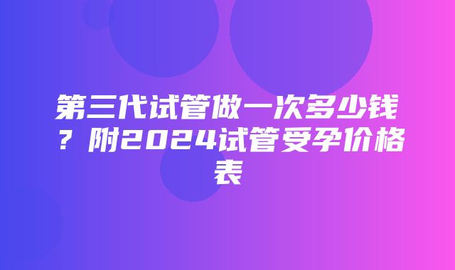 第三代试管做一次多少钱？附2024试管受孕价格表