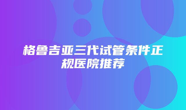 格鲁吉亚三代试管条件正规医院推荐