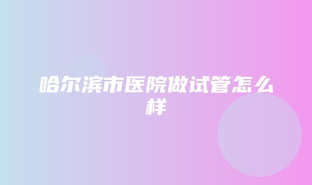 哈尔滨市医院做试管怎么样