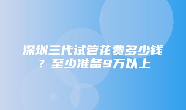 深圳三代试管花费多少钱？至少准备9万以上