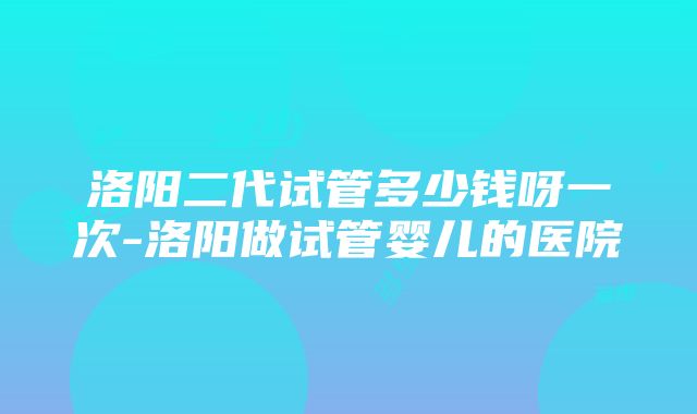 洛阳二代试管多少钱呀一次-洛阳做试管婴儿的医院