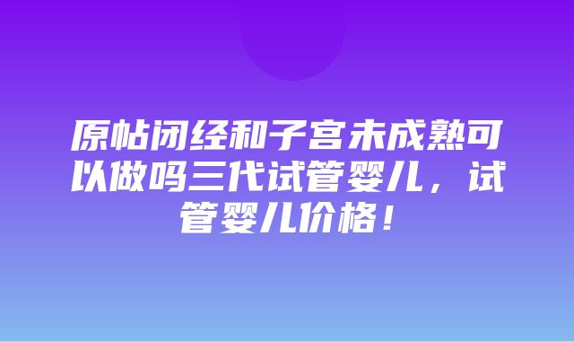 原帖闭经和子宫未成熟可以做吗三代试管婴儿，试管婴儿价格！