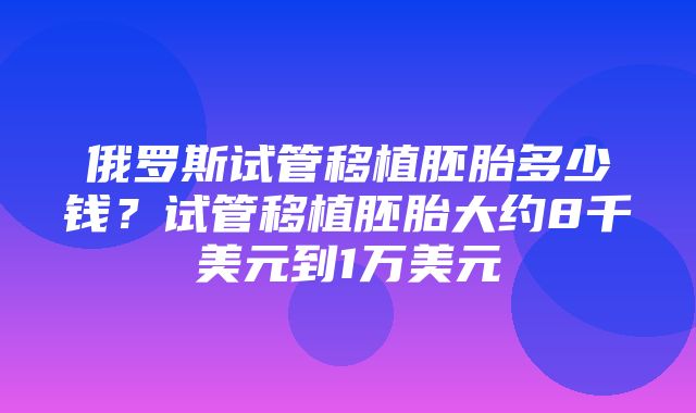 俄罗斯试管移植胚胎多少钱？试管移植胚胎大约8千美元到1万美元