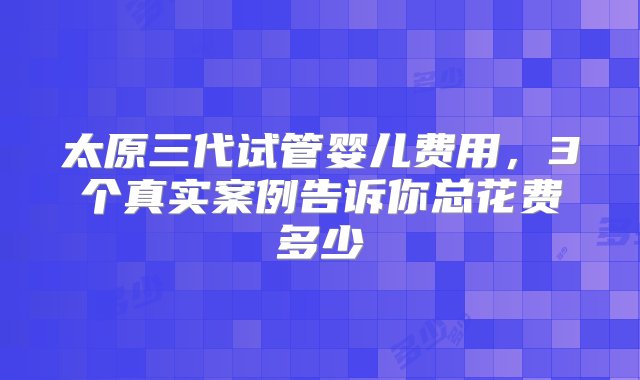 太原三代试管婴儿费用，3个真实案例告诉你总花费多少